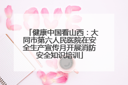健康中国看山西：大同市第六人民医院在安全生产宣传月开展消防安全知识培训
