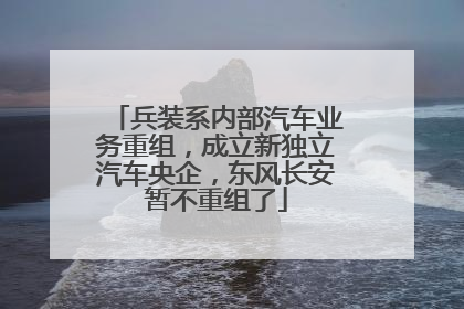 兵装系内部汽车业务重组，成立新独立汽车央企，东风长安暂不重组了