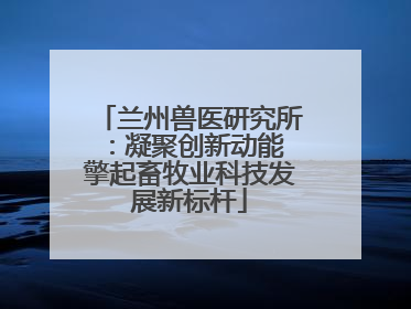 兰州兽医研究所：凝聚创新动能 擎起畜牧业科技发展新标杆