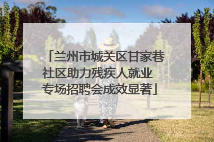兰州市城关区甘家巷社区助力残疾人就业 专场招聘会成效显著