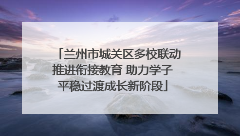 兰州市城关区多校联动推进衔接教育 助力学子平稳过渡成长新阶段