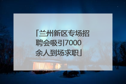 兰州新区专场招聘会吸引7000余人到场求职