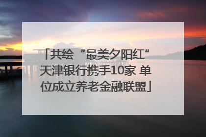 共绘“最美夕阳红” 天津银行携手10家 单位成立养老金融联盟