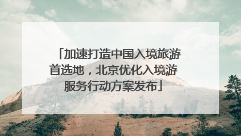 加速打造中国入境旅游首选地，北京优化入境游服务行动方案发布