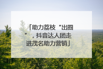 助力荔枝“出圈”，抖音达人团走进茂名助力营销