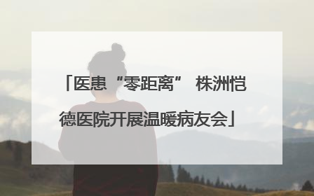 医患“零距离” 株洲恺德医院开展温暖病友会