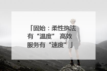 固始：柔性执法有“温度” 高效服务有“速度”