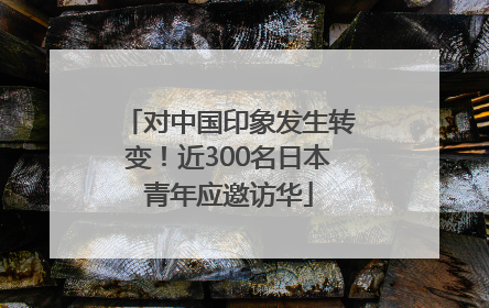 对中国印象发生转变！近300名日本青年应邀访华