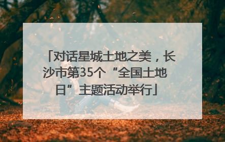 对话星城土地之美，长沙市第35个“全国土地日”主题活动举行