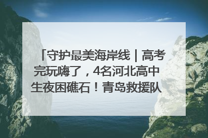守护最美海岸线｜高考完玩嗨了，4名河北高中生夜困礁石！青岛救援队火速出动救上岸