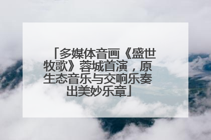 多媒体音画《盛世牧歌》蓉城首演，原生态音乐与交响乐奏出美妙乐章
