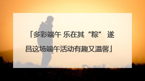 多彩端午 乐在其“粽” 遂昌这场端午活动有趣又温馨