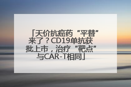 天价抗癌药“平替”来了？CD19单抗获批上市，治疗“靶点”与CAR-T相同
