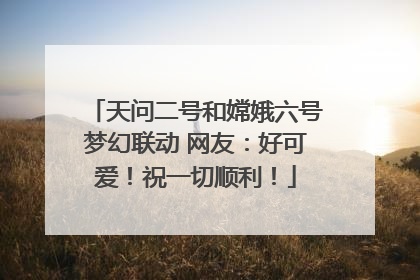天问二号和嫦娥六号梦幻联动 网友：好可爱！祝一切顺利！