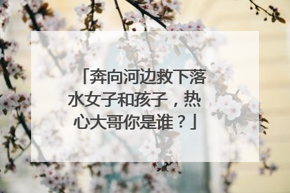 奔向河边救下落水女子和孩子，热心大哥你是谁？