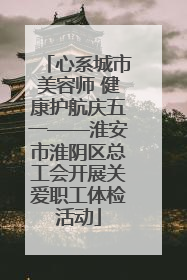 心系城市美容师 健康护航庆五一——淮安市淮阴区总工会开展关爱职工体检活动