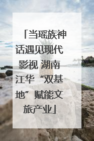 当瑶族神话遇见现代影视 湖南江华“双基地”赋能文旅产业