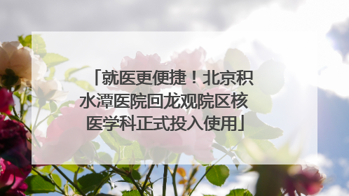 就医更便捷！北京积水潭医院回龙观院区核医学科正式投入使用