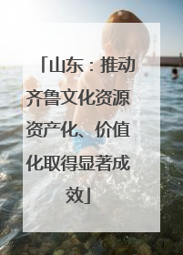 山东：推动齐鲁文化资源资产化、价值化取得显著成效