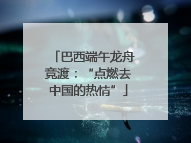 巴西端午龙舟竞渡：“点燃去中国的热情”