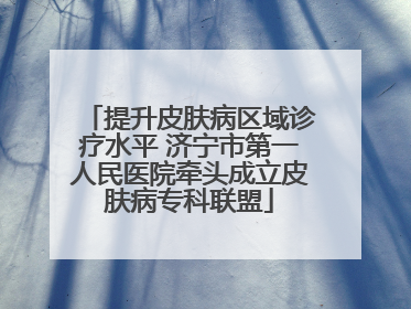 提升皮肤病区域诊疗水平 济宁市第一人民医院牵头成立皮肤病专科联盟