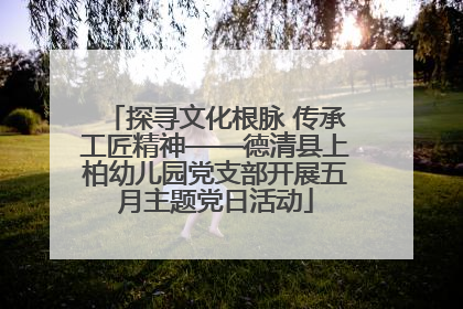 探寻文化根脉 传承工匠精神——德清县上柏幼儿园党支部开展五月主题党日活动