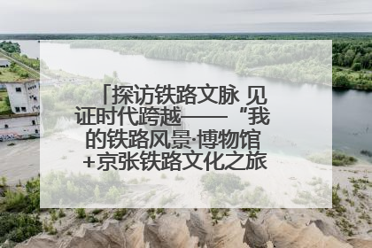 探访铁路文脉 见证时代跨越——“我的铁路风景·博物馆+京张铁路文化之旅”活动在京启动