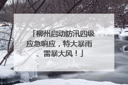 柳州启动防汛四级应急响应，特大暴雨、雷暴大风！