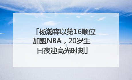 杨瀚森以第16顺位加盟NBA，20岁生日夜迎高光时刻