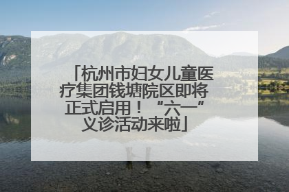 杭州市妇女儿童医疗集团钱塘院区即将正式启用！“六一”义诊活动来啦