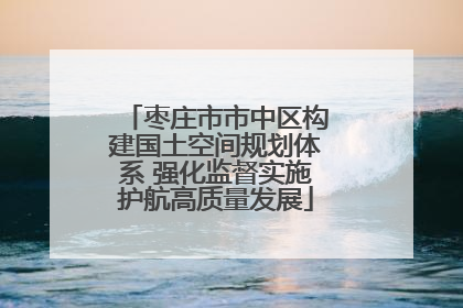 枣庄市市中区构建国土空间规划体系 强化监督实施护航高质量发展