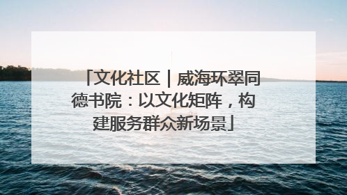 文化社区｜威海环翠同德书院：以文化矩阵，构建服务群众新场景