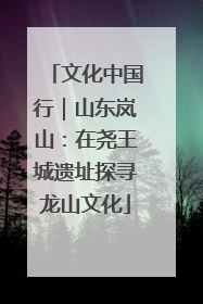 文化中国行｜山东岚山：在尧王城遗址探寻龙山文化