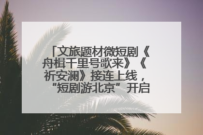 文旅题材微短剧《舟楫千里号歌来》《祈安澜》接连上线，“短剧游北京”开启大运河文化之旅