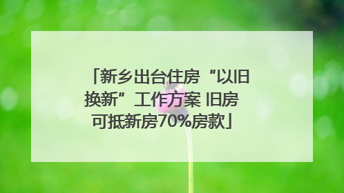 新乡出台住房“以旧换新”工作方案 旧房可抵新房70%房款
