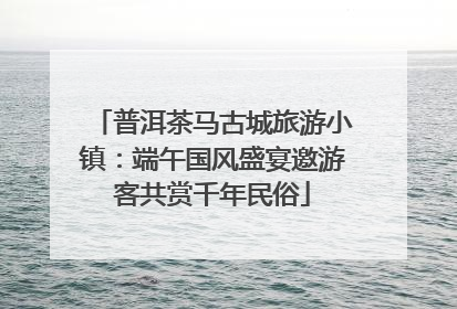 普洱茶马古城旅游小镇：端午国风盛宴邀游客共赏千年民俗