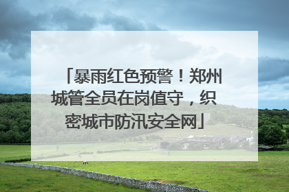 暴雨红色预警！郑州城管全员在岗值守，织密城市防汛安全网