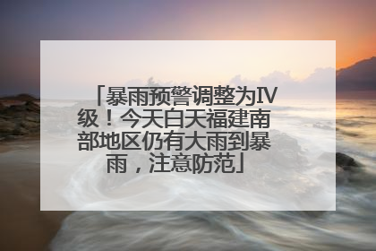 暴雨预警调整为Ⅳ级！今天白天福建南部地区仍有大雨到暴雨，注意防范