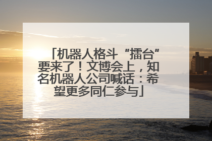 机器人格斗“擂台”要来了！文博会上，知名机器人公司喊话：希望更多同仁参与