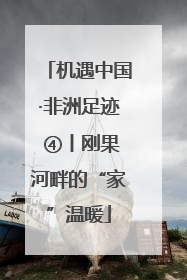 机遇中国·非洲足迹 ④丨刚果河畔的“家”温暖