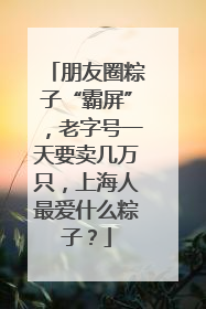 朋友圈粽子“霸屏”，老字号一天要卖几万只，上海人最爱什么粽子？