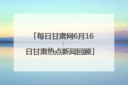 每日甘肃网6月16日甘肃热点新闻回顾