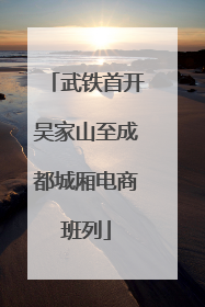 武铁首开吴家山至成都城厢电商班列