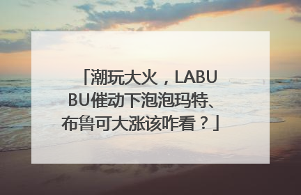 潮玩大火,LABUBU催动下泡泡玛特、布鲁可大涨该咋看?
