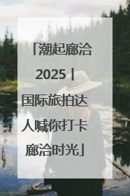 潮起廊洽2025丨国际旅拍达人喊你打卡廊洽时光