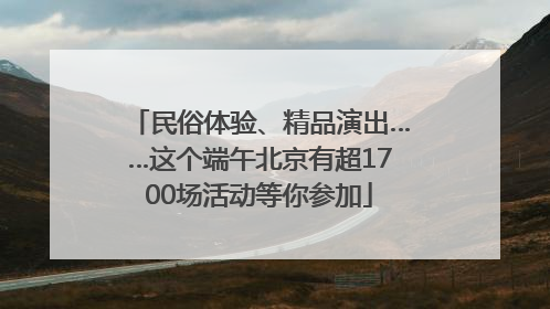 民俗体验、精品演出……这个端午北京有超1700场活动等你参加