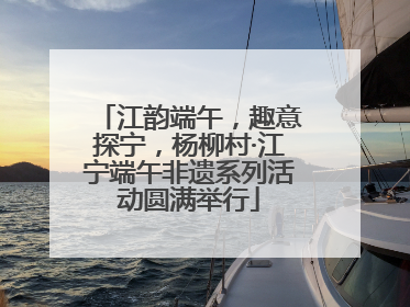 江韵端午，趣意探宁，杨柳村·江宁端午非遗系列活动圆满举行