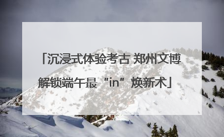 沉浸式体验考古 郑州文博解锁端午最“in”焕新术