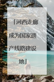 河西走廊成为国家遗产线路建设地