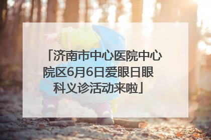 济南市中心医院中心院区6月6日爱眼日眼科义诊活动来啦